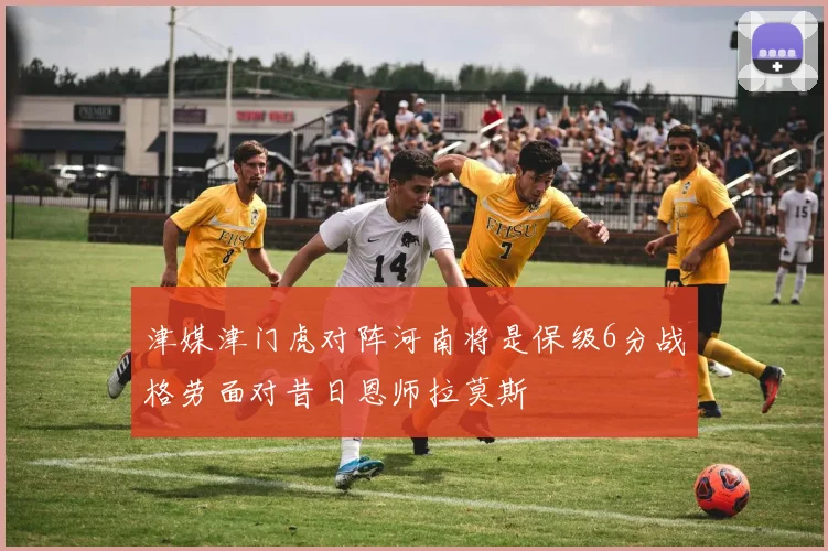 津媒津门虎对阵河南将是保级6分战格劳面对昔日恩师拉莫斯