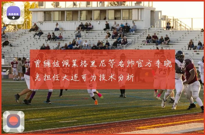 曾辅佐佩莱格里尼等名帅官方李晓光担任大连可为技术分析