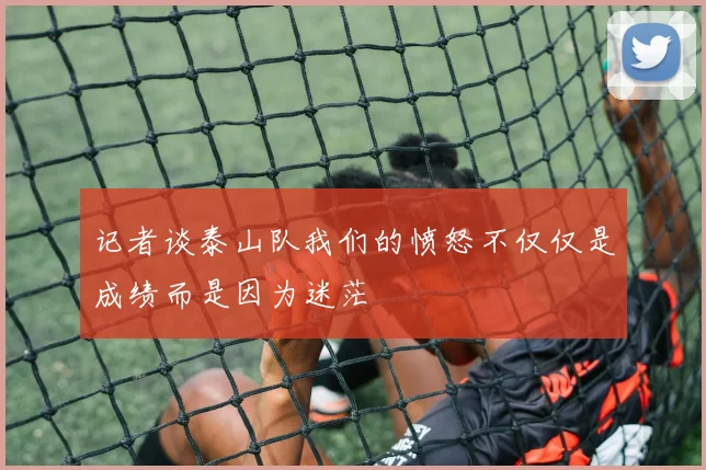 记者谈泰山队我们的愤怒不仅仅是成绩而是因为迷茫