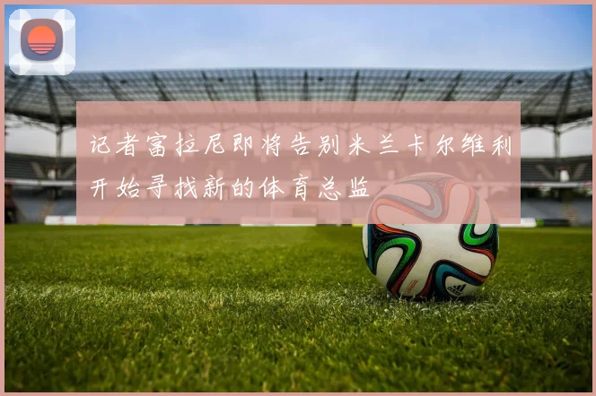 记者富拉尼即将告别米兰卡尔维利开始寻找新的体育总监
